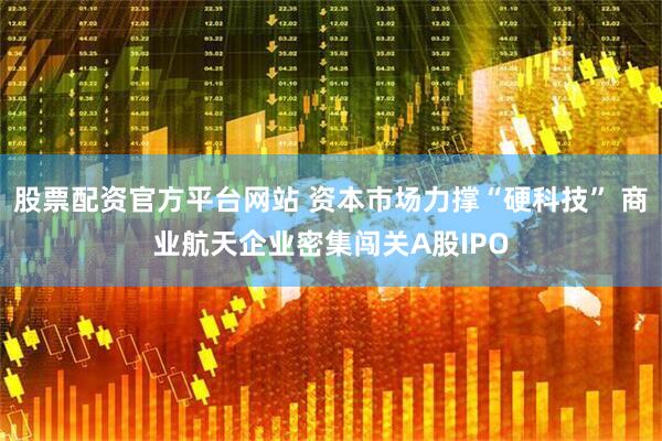 股票配资官方平台网站 资本市场力撑“硬科技” 商业航天企业密集闯关A股IPO