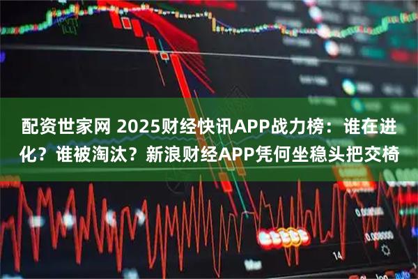 配资世家网 2025财经快讯APP战力榜：谁在进化？谁被淘汰？新浪财经APP凭何坐稳头把交椅