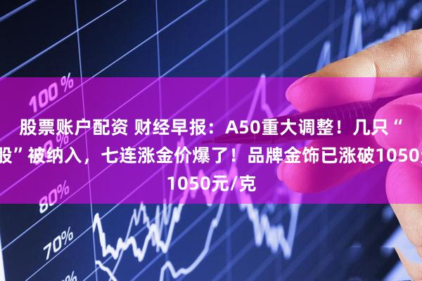 股票账户配资 财经早报：A50重大调整！几只“翻倍股”被纳入，七连涨金价爆了！品牌金饰已涨破1050元/克