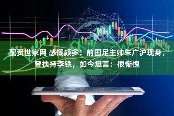 配资世家网 感慨颇多！前国足主帅朱广沪现身，曾扶持李铁，如今坦言：很惭愧