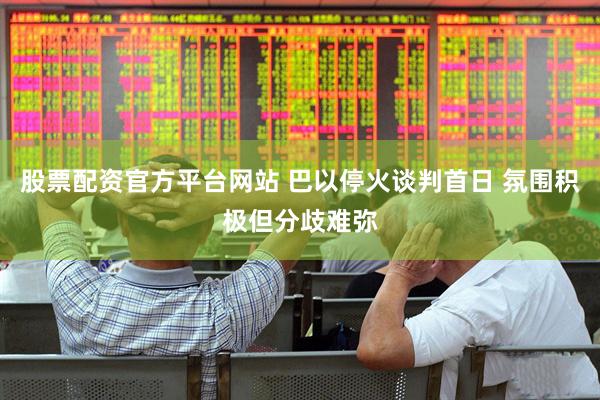 股票配资官方平台网站 巴以停火谈判首日 氛围积极但分歧难弥