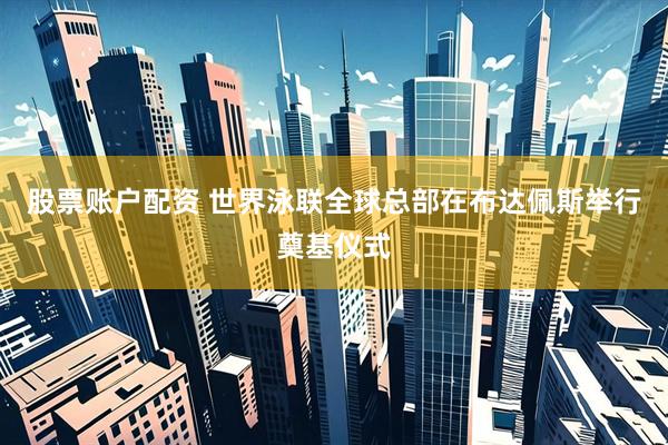 股票账户配资 世界泳联全球总部在布达佩斯举行奠基仪式