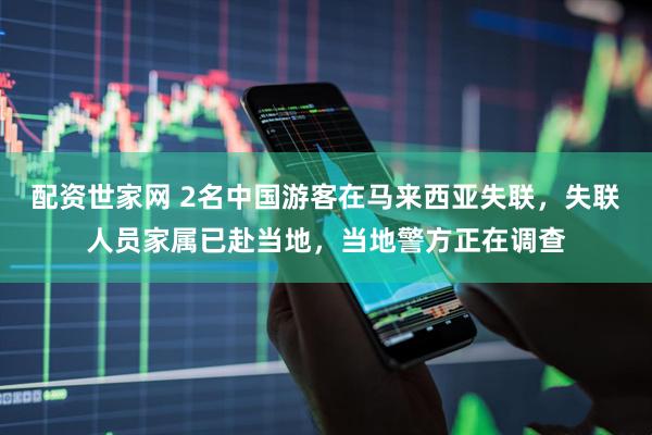 配资世家网 2名中国游客在马来西亚失联，失联人员家属已赴当地，当地警方正在调查