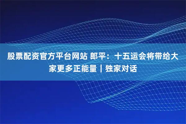 股票配资官方平台网站 郎平：十五运会将带给大家更多正能量｜独家对话